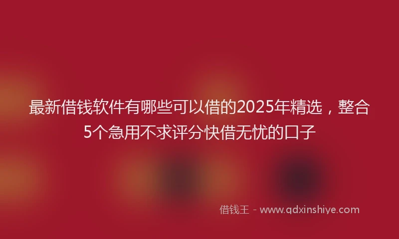 最新借钱软件有哪些可以借的2025年精选，整合5个急用不求评分快借无忧的口子