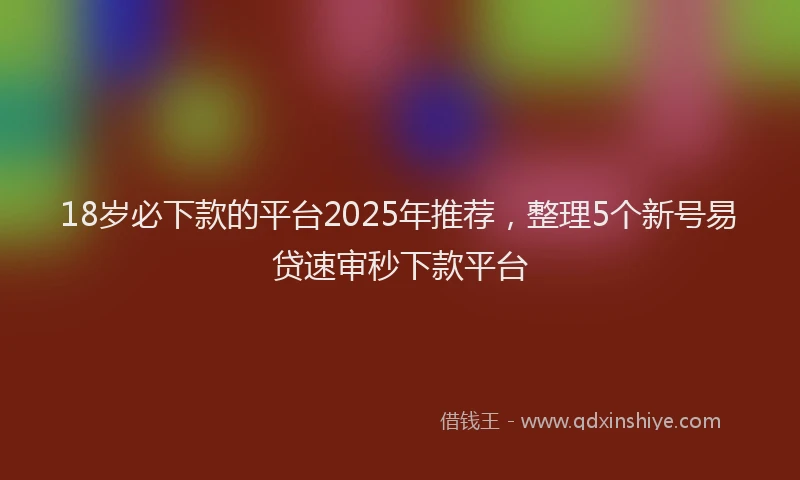 18岁必下款的平台2025年推荐，整理5个新号易贷速审秒下款平台