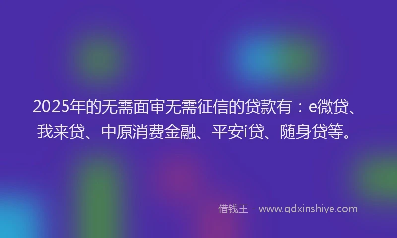 2025年的无需面审无需征信的贷款有：e微贷、我来贷、中原消费金融、平安i贷、随身贷等。
