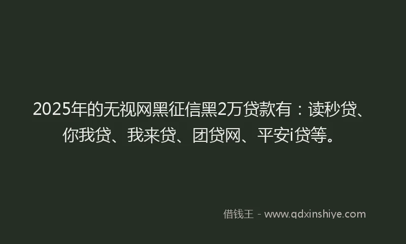 2025年的无视网黑征信黑2万贷款有：读秒贷、你我贷、我来贷、团贷网、平安i贷等。