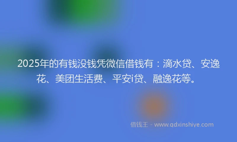 2025年的有钱没钱凭微信借钱有：滴水贷、安逸花、美团生活费、平安i贷、融逸花等。