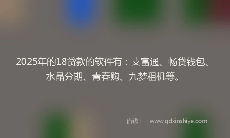 2025年的18贷款的软件有：支富通、畅贷钱包、水晶分期、青春购、九梦租机等。