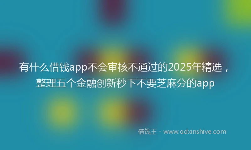 有什么借钱app不会审核不通过的2025年精选，整理五个金融创新秒下不要芝麻分的app