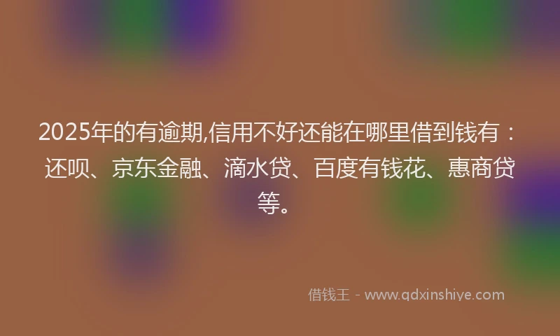 2025年的有逾期,信用不好还能在哪里借到钱有：还呗、京东金融、滴水贷、百度有钱花、惠商贷等。