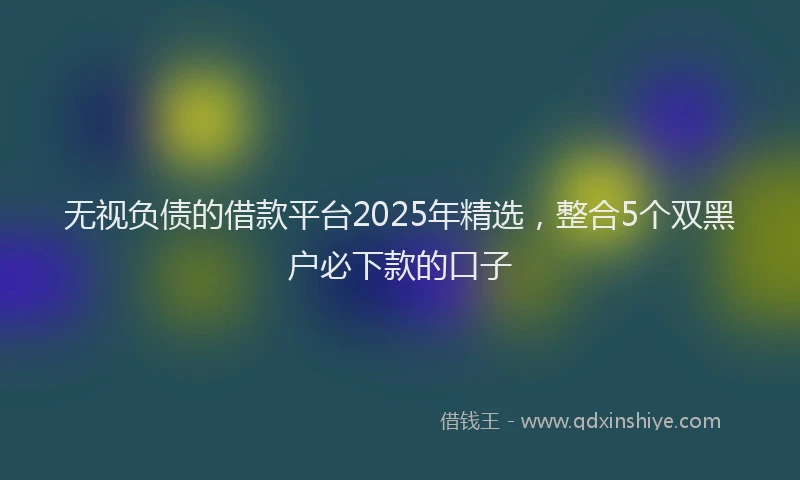 无视负债的借款平台2025年精选，整合5个双黑户必下款的口子
