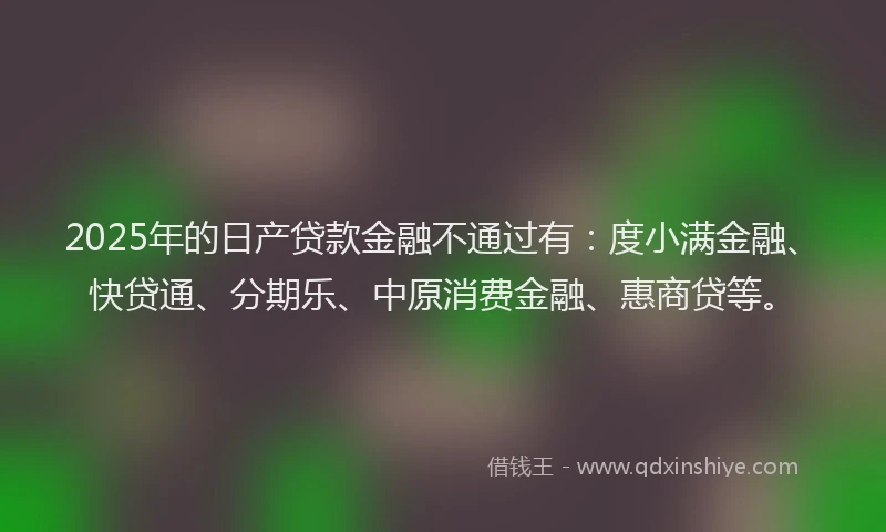 2025年的日产贷款金融不通过有：度小满金融、快贷通、分期乐、中原消费金融、惠商贷等。