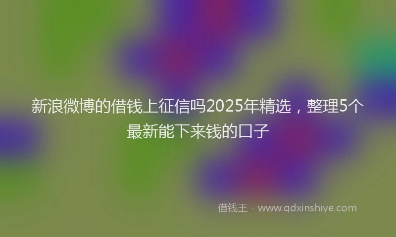 新浪微博的借钱上征信吗2025年精选，整理5个最新能下来钱的口子