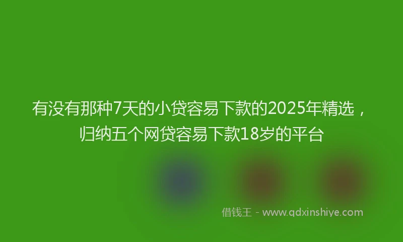 有没有那种7天的小贷容易下款的2025年精选，归纳五个网贷容易下款18岁的平台