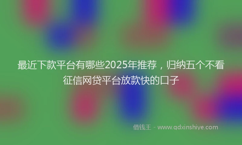 最近下款平台有哪些2025年推荐，归纳五个不看征信网贷平台放款快的口子