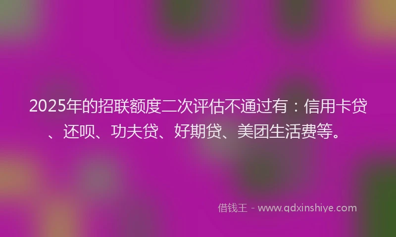 2025年的招联额度二次评估不通过有：信用卡贷、还呗、功夫贷、好期贷、美团生活费等。