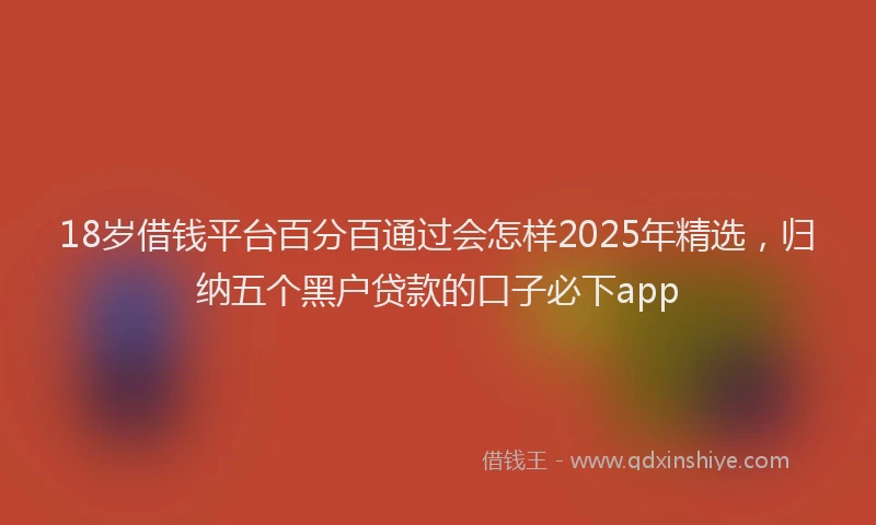 18岁借钱平台百分百通过会怎样2025年精选，归纳五个黑户贷款的口子必下app