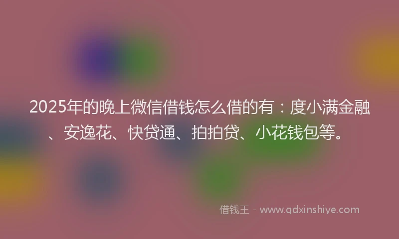 2025年的晚上微信借钱怎么借的有：度小满金融、安逸花、快贷通、拍拍贷、小花钱包等。