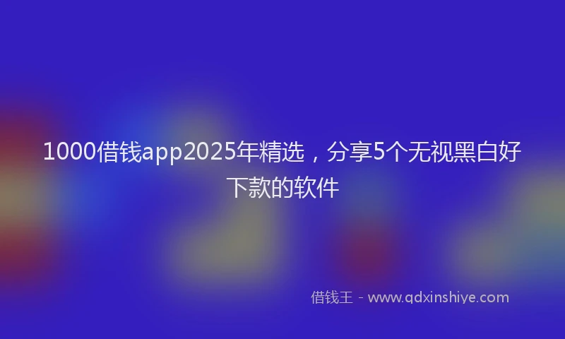 1000借钱app2025年精选，分享5个无视黑白好下款的软件