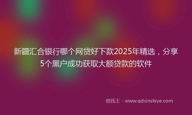 新疆汇合银行哪个网贷好下款2025年精选，分享5个黑户成功获取大额贷款的软件
