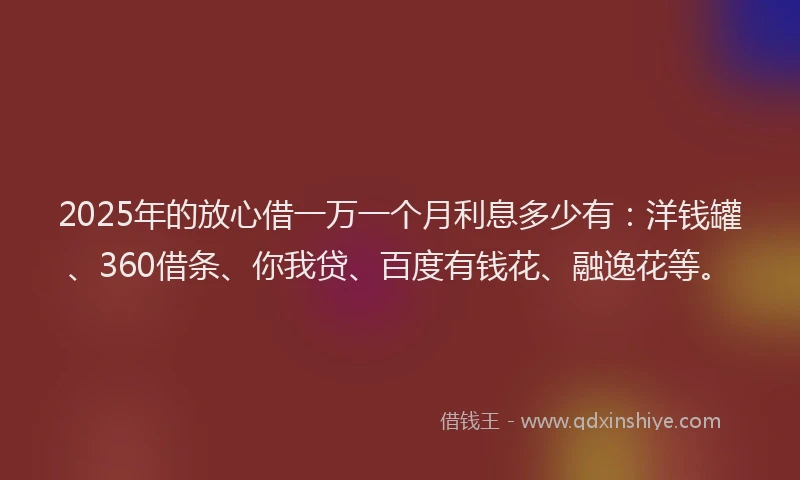 2025年的放心借一万一个月利息多少有：洋钱罐、360借条、你我贷、百度有钱花、融逸花等。