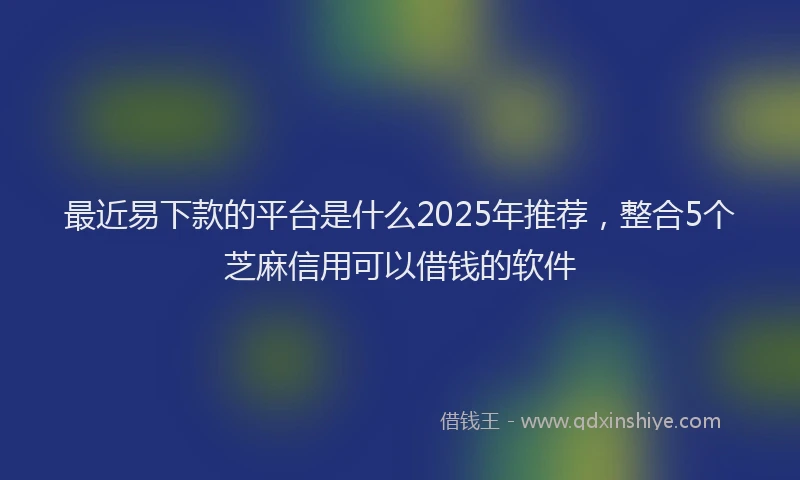 最近易下款的平台是什么2025年推荐，整合5个芝麻信用可以借钱的软件