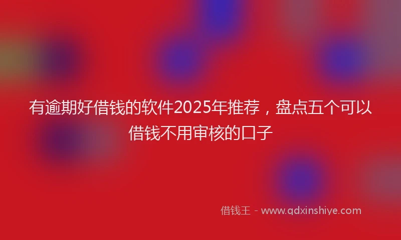 有逾期好借钱的软件2025年推荐，盘点五个可以借钱不用审核的口子