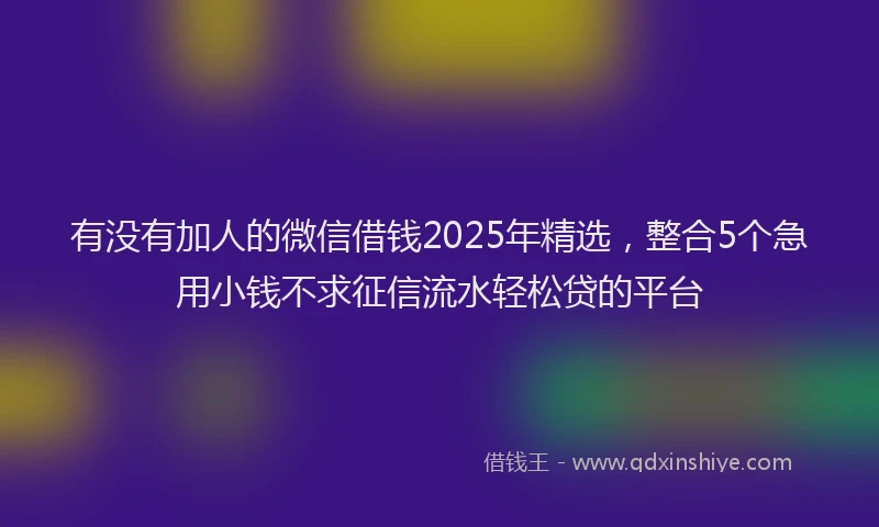 有没有加人的微信借钱2025年精选，整合5个急用小钱不求征信流水轻松贷的平台