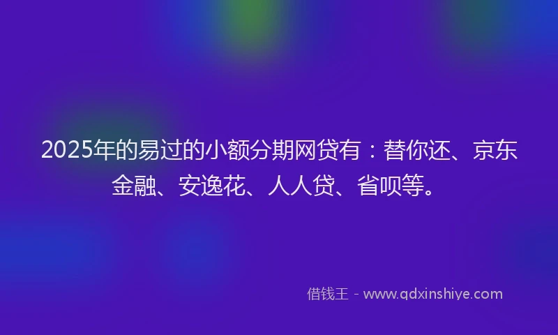 2025年的易过的小额分期网贷有：替你还、京东金融、安逸花、人人贷、省呗等。