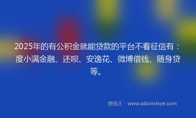2025年的有公积金就能贷款的平台不看征信有：度小满金融、还呗、安逸花、微博借钱、随身贷等。