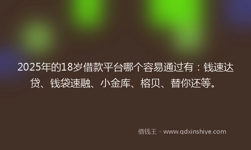 2025年的18岁借款平台哪个容易通过有：钱速达贷、钱袋速融、小金库、榕贝、替你还等。