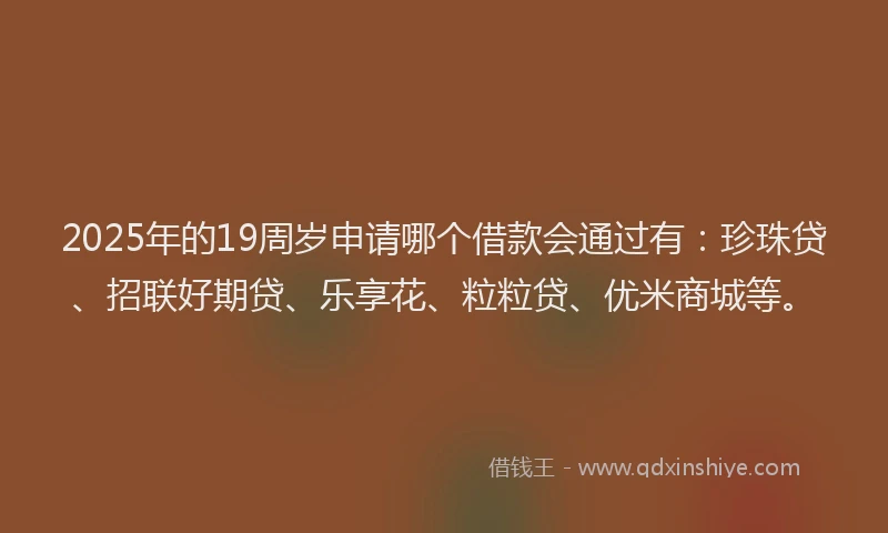 2025年的19周岁申请哪个借款会通过有：珍珠贷、招联好期贷、乐享花、粒粒贷、优米商城等。