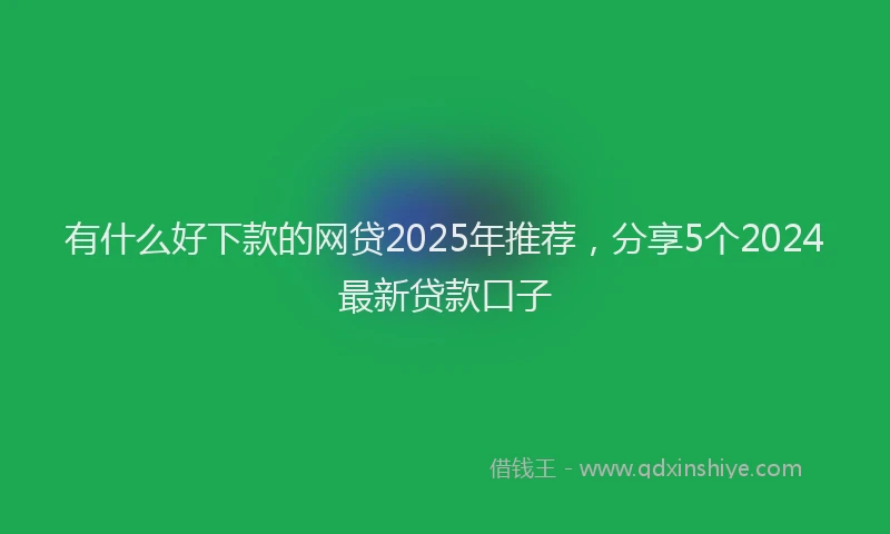 有什么好下款的网贷2025年推荐，分享5个2024最新贷款口子