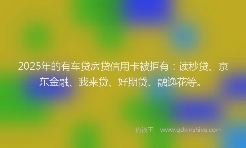 2025年的有车贷房贷信用卡被拒有：读秒贷、京东金融、我来贷、好期贷、融逸花等。