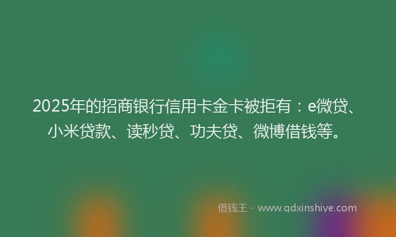 2025年的招商银行信用卡金卡被拒有：e微贷、小米贷款、读秒贷、功夫贷、微博借钱等。