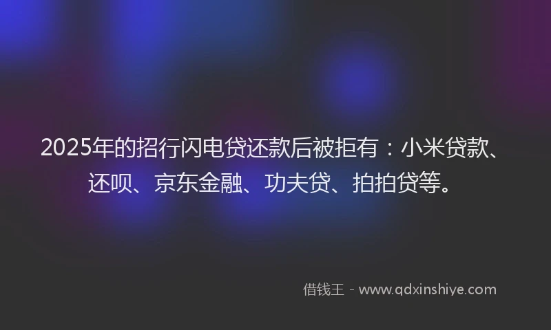 2025年的招行闪电贷还款后被拒有：小米贷款、还呗、京东金融、功夫贷、拍拍贷等。