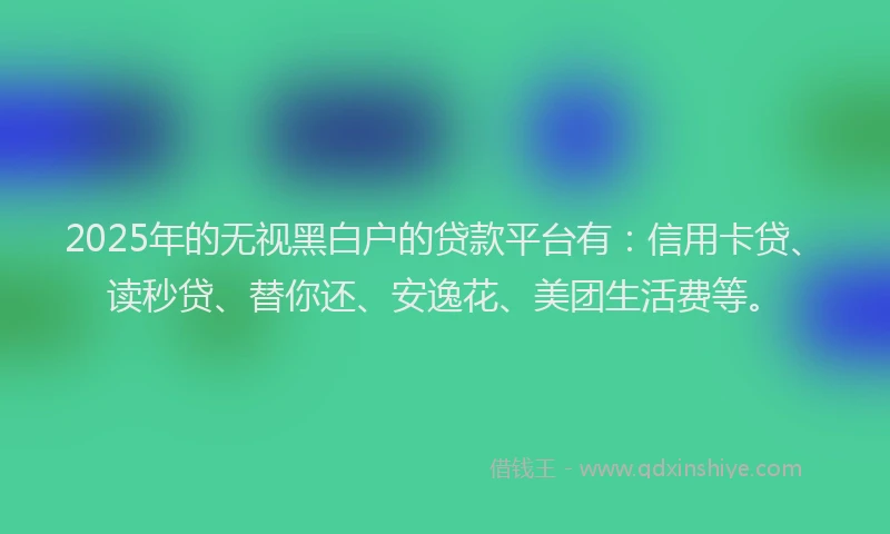 2025年的无视黑白户的贷款平台有：信用卡贷、读秒贷、替你还、安逸花、美团生活费等。