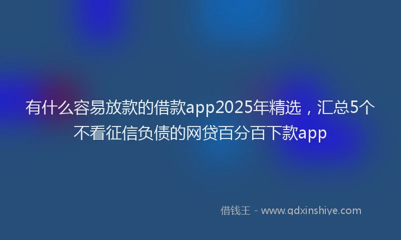 有什么容易放款的借款app2025年精选，汇总5个不看征信负债的网贷百分百下款app