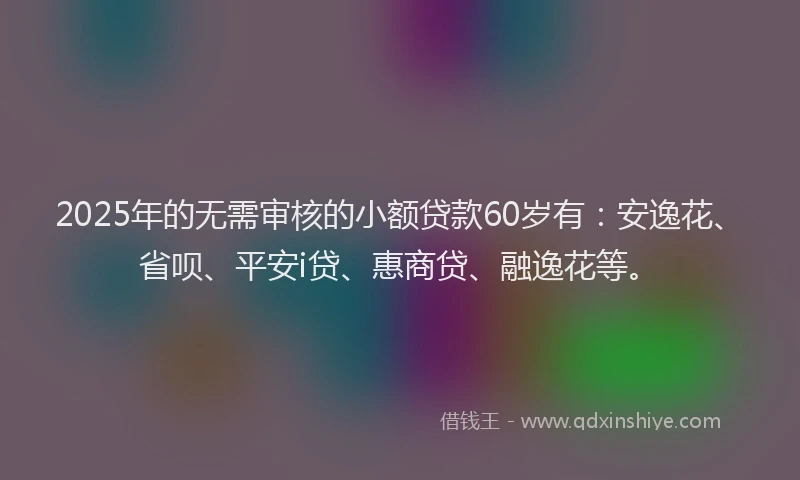 2025年的无需审核的小额贷款60岁有：安逸花、省呗、平安i贷、惠商贷、融逸花等。