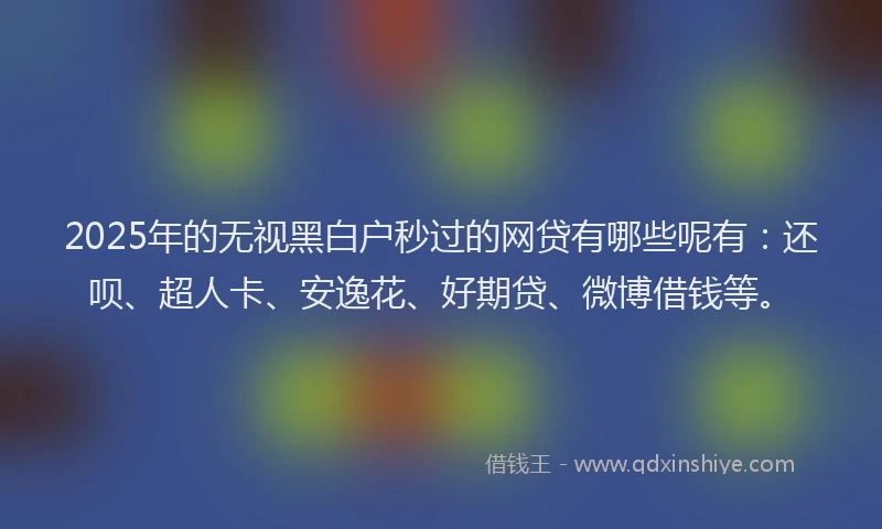 2025年的无视黑白户秒过的网贷有哪些呢有：还呗、超人卡、安逸花、好期贷、微博借钱等。