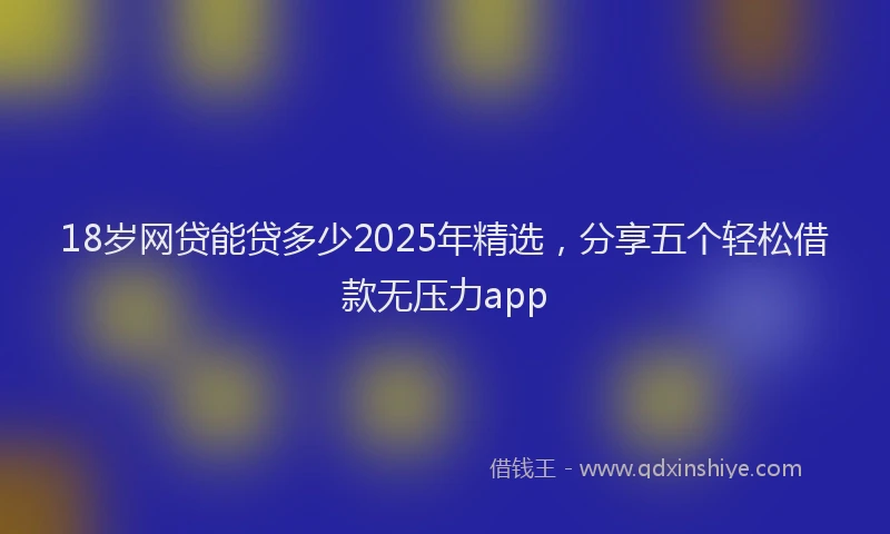 18岁网贷能贷多少2025年精选，分享五个轻松借款无压力app