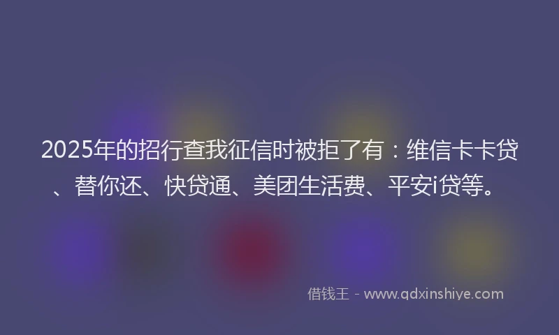 2025年的招行查我征信时被拒了有：维信卡卡贷、替你还、快贷通、美团生活费、平安i贷等。