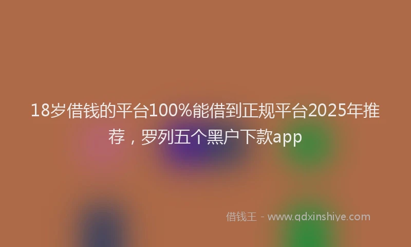 18岁借钱的平台100%能借到正规平台2025年推荐，罗列五个黑户下款app