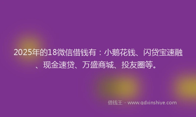 2025年的18微信借钱有：小鹅花钱、闪贷宝速融、现金速贷、万盛商城、投友圈等。