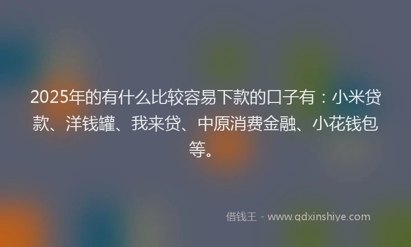 2025年的有什么比较容易下款的口子有：小米贷款、洋钱罐、我来贷、中原消费金融、小花钱包等。