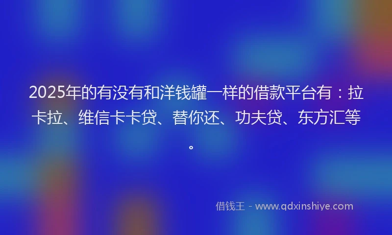 2025年的有没有和洋钱罐一样的借款平台有：拉卡拉、维信卡卡贷、替你还、功夫贷、东方汇等。