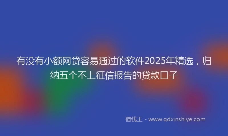 有没有小额网贷容易通过的软件2025年精选，归纳五个不上征信报告的贷款口子