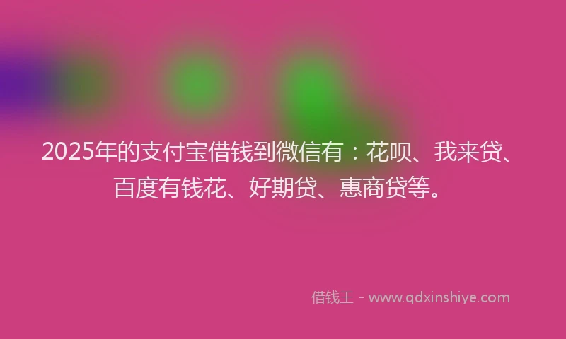 2025年的支付宝借钱到微信有：花呗、我来贷、百度有钱花、好期贷、惠商贷等。