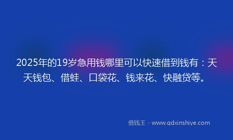 2025年的19岁急用钱哪里可以快速借到钱有：天天钱包、借蛙、口袋花、钱来花、快融贷等。