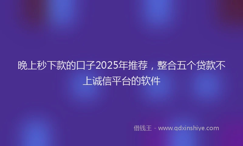 晚上秒下款的口子2025年推荐，整合五个贷款不上诚信平台的软件