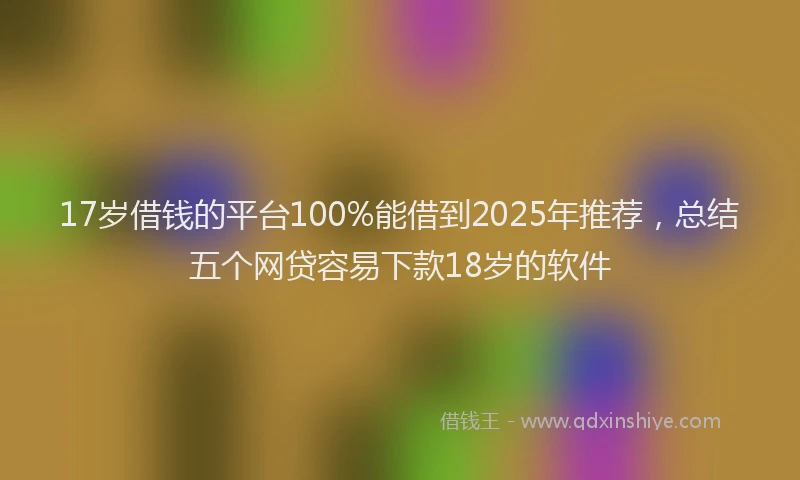 17岁借钱的平台100%能借到2025年推荐，总结五个网贷容易下款18岁的软件