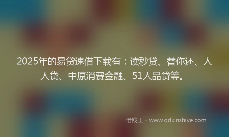 2025年的易贷速借下载有：读秒贷、替你还、人人贷、中原消费金融、51人品贷等。
