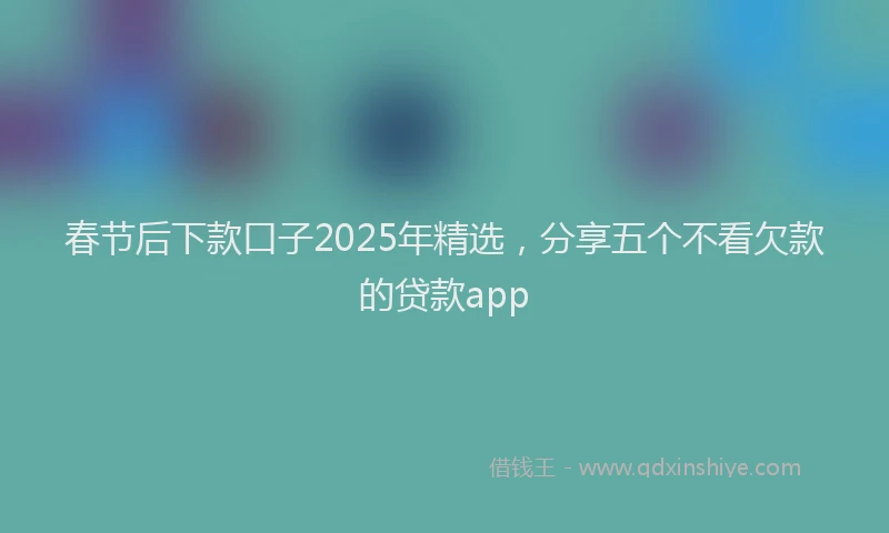 春节后下款口子2025年精选，分享五个不看欠款的贷款app
