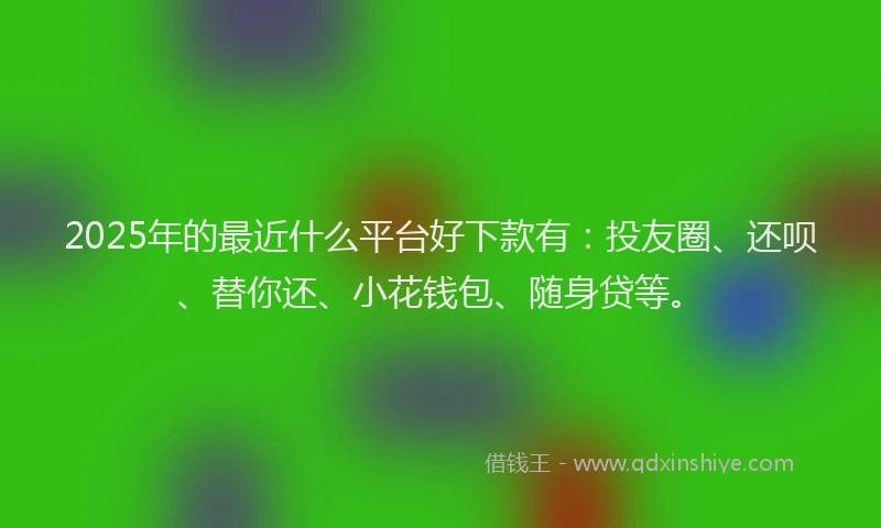 2025年的最近什么平台好下款有：投友圈、还呗、替你还、小花钱包、随身贷等。