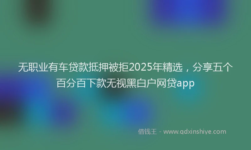 无职业有车贷款抵押被拒2025年精选，分享五个百分百下款无视黑白户网贷app