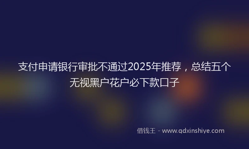 支付申请银行审批不通过2025年推荐，总结五个无视黑户花户必下款口子
